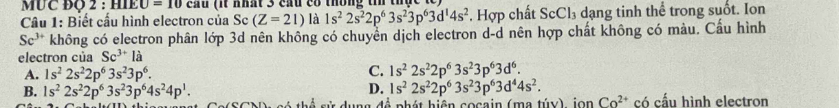 MUC ĐQ 2 : HIE _ CU=10 cầu (it nhất 3 cầu có thông tin thực t 
Câu 1: Biết cấu hình electron của Sc (Z=21) là 1s^22s^22p^63s^23p^63d^14s^2. Hợp chất ScCl₃ dạng tinh thể trong suốt. Ion
Sc^(3+) không có electron phân lớp 3d nên không có chuyển dịch electron d-d nên hợp chất không có màu. Cầu hình
electron của Sc^(3+)la
A. 1s^22s^22p^63s^23p^6.
C. 1s^22s^22p^63s^23p^63d^6.
D.
B. 1s^22s^22p^63s^23p^64s^24p^1. 1s^22s^22p^63s^23p^63d^44s^2. Co^(2+) có cấu hình electron
g d n h á t h i ện co cain ( m a tú y ) i n