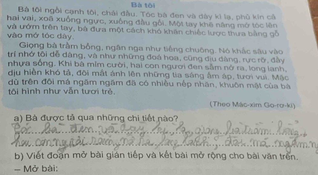 Bà tôi 
Bà tôi ngồi cạnh tôi, chải đầu. Tóc bà đen và dày kỉ lạ, phù kín cả 
hai vai, xoã xuống ngực, xuống đầu gối. Một tay khẽ nâng mở tóc lên 
và ướm trên tay, bà đưa một cách khó khăn chiếc lược thưa bằng gỗ 
vào mớ tóc dày. 
Giọng bà trầm bổng, ngân nga như tiếng chuông. Nó khắc sâu vào 
trí nhớ tôi dễ dàng, và như những đoá hoa, cũng dịu dàng, rực rỡ, đầy 
nhựa sống. Khi bà mĩm cười, hai con người đen sẵm nở ra, long lanh, 
dịu hiền khó tả, đôi mất ánh lên những tia sáng ấm áp, tươi vui. Mặc 
dù trên đôi má ngăm ngăm đã có nhiều nếp nhăn, khuôn mặt của bà 
tôi hình như vẫn tươi trẻ. 
(Theo Mác-xim Go-rơ-ki) 
a) Bà được tả qua những chi tiết nào? 
b) Viết đoạn mở bài gián tiếp và kết bài mở rộng cho bài văn trên. 
- Mở bài: