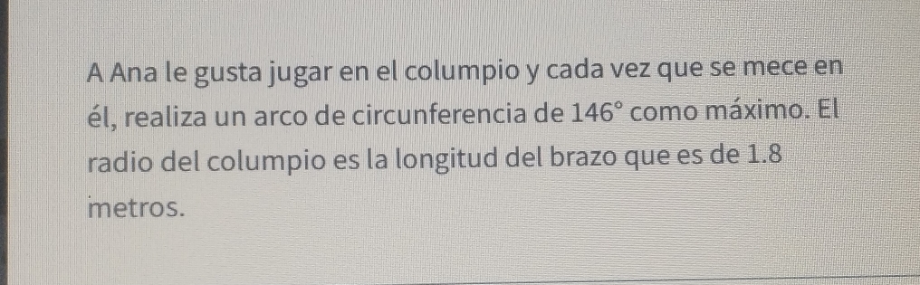 A Ana le gusta jugar en el columpio y cada vez que se mece en 
él, realiza un arco de circunferencia de 146° como máximo. El 
radio del columpio es la longitud del brazo que es de 1.8
imetros.