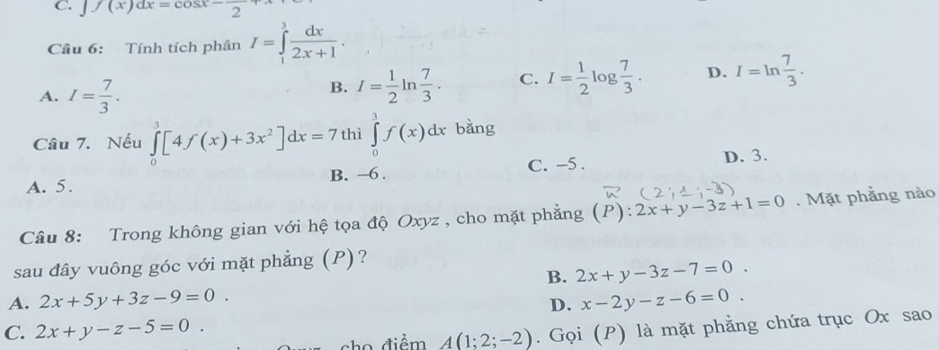 C. J f(x)dx=cos x-frac 2+x
Câu 6: Tính tích phân I=∈tlimits _1^(3frac dx)2x+1.
A. I= 7/3 .
B. I= 1/2 ln  7/3 . C. I= 1/2 log  7/3 . D. I=ln  7/3 . 
Câu 7. Nếu ∈tlimits _0^(3[4f(x)+3x^2)]dx=7 thì ∈tlimits _0^1f(x)dx bǎng
C. -5. D. 3.
A. 5. B. -6.
Câu 8: Trong không gian với hệ tọa độ Oxyz , cho mặt phẳng (P):2x+y-3z+1=0. Mặt phẳng nào
sau đây vuông góc với mặt phẳng (P)?
B. 2x+y-3z-7=0.
A. 2x+5y+3z-9=0. x-2y-z-6=0. 
D.
C. 2x+y-z-5=0. 
sho điểm A(1;2;-2). Gọi (P) là mặt phẳng chứa trục Ox sao