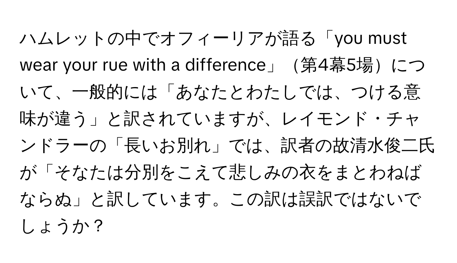 ハムレットの中でオフィーリアが語る「you must wear your rue with a difference」第4幕5場について、一般的には「あなたとわたしでは、つける意味が違う」と訳されていますが、レイモンド・チャンドラーの「長いお別れ」では、訳者の故清水俊二氏が「そなたは分別をこえて悲しみの衣をまとわねばならぬ」と訳しています。この訳は誤訳ではないでしょうか？