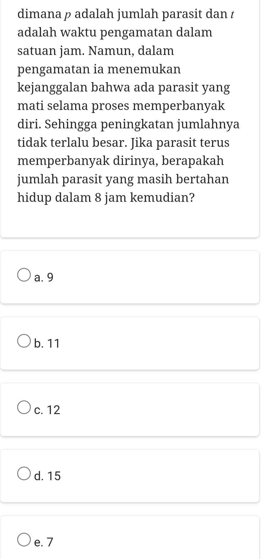 dimana p adalah jumlah parasit dan t
adalah waktu pengamatan dalam
satuan jam. Namun, dalam
pengamatan ia menemukan
kejanggalan bahwa ada parasit yang
mati selama proses memperbanyak
diri. Sehingga peningkatan jumlahnya
tidak terlalu besar. Jika parasit terus
memperbanyak dirinya, berapakah
jumlah parasit yang masih bertahan
hidup dalam 8 jam kemudian?
a. 9
b. 11
c. 12
d. 15
e. 7