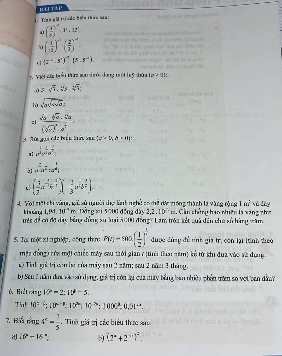 bài tập
1. Tính giá trị các biểu thức sau:
a) ( 3/4 )^-2· 3^2· 12^0;
b) ( 1/12 )^-1· ( 2/3 )^-2;
c) (2^(-2).5^2)^-2:(5.5^(-5)).
2. Viết các biểu thức sau dưới dạng một luỹ thừa (a>0):
a) 3.sqrt(3).sqrt[4](3).sqrt[8](3);
b) sqrt(asqrt asqrt a);
c) frac sqrt(a).sqrt[3](a).sqrt[4](a)(sqrt[5](a))^3.a^(frac 2)5.
3. Rút gọn các biểu thức sau (a>0,b>0):
a) a^(frac 1)3a^(frac 1)2a^(frac 7)6;
b) a^(frac 2)3a^(frac 1)4:a^(frac 1)6;
c) ( 3/2 a^(-frac 3)2b^(-frac 1)2)(- 1/3 a^(frac 1)2b^(frac 3)2).
4. Với một chỉ vàng, giả sử người thợ lành nghề có thể dát mỏng thành lá vàng rộng 1m^2 và dày
khoảng 1,94.10^(-7)m. Đồng xu 5000 đồng dày 2,2.10^(-3)m. Cần chồng bao nhiêu lá vàng như
trên để có độ dày bằng đồng xu loại 5000 đồng? Làm tròn kết quả đến chữ số hàng trăm.
5. Tại một xí nghiệp, công thức P(t)=500.( 1/2 )^ t/3  được dùng đề tính giá trị còn lại (tính theo
triệu đồng) của một chiếc máy sau thời gian t (tính theo năm) kể từ khi đưa vào sử dụng.
a) Tính giá trị còn lại của máy sau 2 năm; sau 2 năm 3 tháng.
b) Sau 1 năm đưa vào sử dụng, giá trị còn lại của máy bằng bao nhiêu phần trăm so với ban đầu?
6. Biết rằng 10^(alpha)=2;10^(beta)=5.
Tính 10^(alpha +beta);10^(alpha -beta);10^(2alpha);10^(-2alpha);1000^(beta);0,01^(2alpha).
7. Biết rằng 4^(alpha)= 1/5 . Tính giá trị các biểu thức sau:
a) 16^(alpha)+16^(-alpha); b) (2^(alpha)+2^(-alpha))^2.