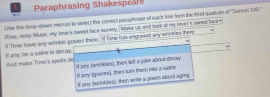 Paraphrasing Shakespeare 
by !! 
Use the drop-down menus to select the correct paraphrase of each line from the third quatrain of ''Sonnet 100.'' 
Rise, resty Muse, my love's sweet face survey, Wake up and look at my lover's sweet face≌ 
If Time have any wrinkle graven there; If Time has engraved any wrinkles there 
If any, be a satire to decay, 
And make Time's spoils de 
If any (wrinkles), then tell a joke about decay 
If any (graves), then turn them into a satire 
If any (wrinkles), then write a poem about aging