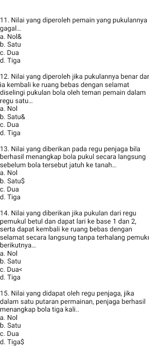 Nilai yang diperoleh pemain yang pukulannya
gagal...
a. Nol&
b. Satu
c. Dua
d. Tiga
12. Nilai yang diperoleh jika pukulannya benar dar
ia kembali ke ruang bebas dengan selamat
diselinqi pukulan bola oleh teman pemain dalam
regu satu...
a. Nol
b. Satu&
c. Dua
d. Tiga
13. Nilai yang diberikan pada regu penjaga bila
berhasil menangkap bola pukul secara langsung
sebelum bola tersebut jatuh ke tanah...
a. Nol
b. Satu$
c. Dua
d. Tiga
14. Nilai yang diberikan jika pukulan dari regu
pemukul betul dan dapat lari ke base 1 dan 2,
serta dapat kembali ke ruang bebas dengan
selamat secara langsung tanpa terhalang pemuk
berikutnya...
a. Nol
b. Satu
c. Dua d. Tiga
15. Nilai yang didapat oleh regu penjaga, jika
dalam satu putaran permainan, penjaga berhasil
menangkap bola tiga kali..
a. Nol
b. Satu
c. Dua
d. Tiga $