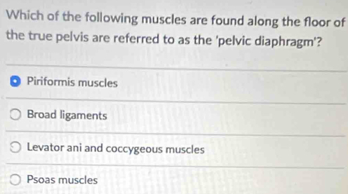 Which of the following muscles are found along the floor of
the true pelvis are referred to as the 'pelvic diaphragm'?
Piriformis muscles
Broad ligaments
Levator ani and coccygeous muscles
Psoas muscles