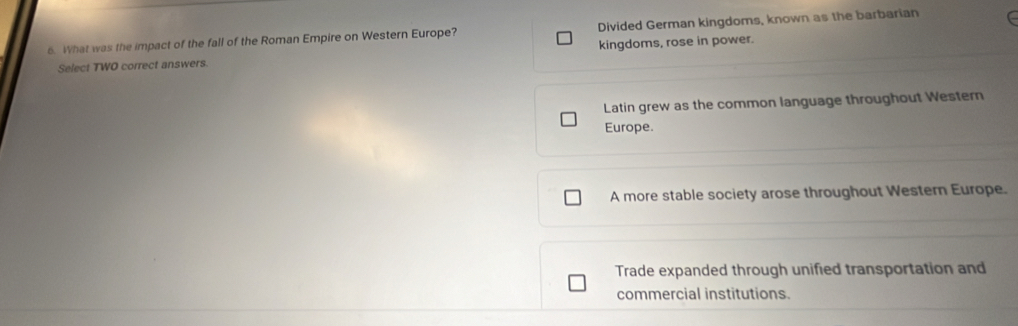 What was the impact of the fall of the Roman Empire on Western Europe? Divided German kingdoms, known as the barbarian
Select TWO correct answers. kingdoms, rose in power.
Latin grew as the common language throughout Western
Europe.
A more stable society arose throughout Western Europe.
Trade expanded through unified transportation and
commercial institutions.