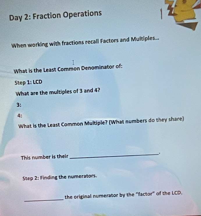 Day 2: Fraction Operations 
When working with fractions recall Factors and Multiples... 
What is the Least Common Denominator of: 
Step 1: LCD 
What are the multiples of 3 and 4? 
3: 
4: 
What is the Least Common Multiple? (What numbers do they share) 
_. 
This number is their 
Step 2 : Finding the numerators. 
_ 
the original numerator by the “factor” of the LCD.