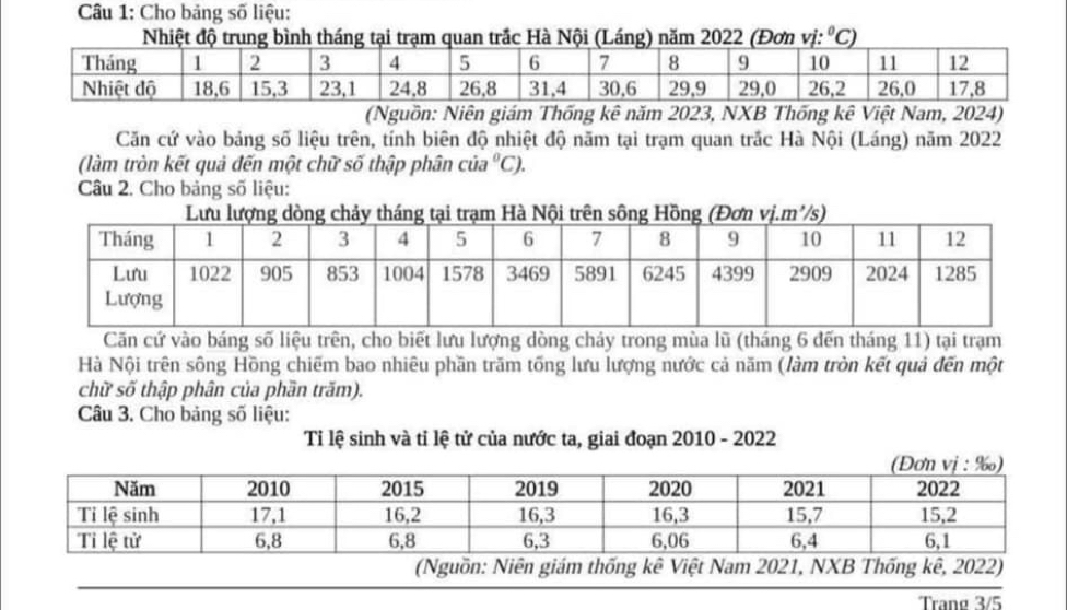 Cho bảng số liệu: 
Nhiệt độ trung bình tháng tại trạm quan trắc Hà Nội (Láng) năm 2022 (Đơn vi:^circ C)
(Nguồn: Niên giám Thống kê năm 2023, NXB Thống kê Việt Nam, 2024) 
Căn cứ vào bảng số liệu trên, tính biên độ nhiệt độ năm tại trạm quan trắc Hà Nội (Láng) năm 2022
(làm tròn kết quả đến một chữ số thập phân cia°C). 
Câu 2. Cho bảng số liệu: 
Căn cứ vào báng số liệu trên, cho biết lưu lượng dòng chảy trong mùa lũ (tháng 6 đến tháng 11) tại trạm 
Hà Nội trên sông Hồng chiếm bao nhiêu phần trăm tổng lưu lượng nước cả năm (làm tròn kết quả đến một 
chữ số thập phân của phần trăm). 
Câu 3. Cho bảng số liệu: 
Tỉ lệ sinh và tỉ lệ tử của nước ta, giai đoạn 2010 - 2022 
(Nguồn: Niên giám thống kê Việt Nam 2021, NXB Thống kê, 2022) 
Trang 3/5