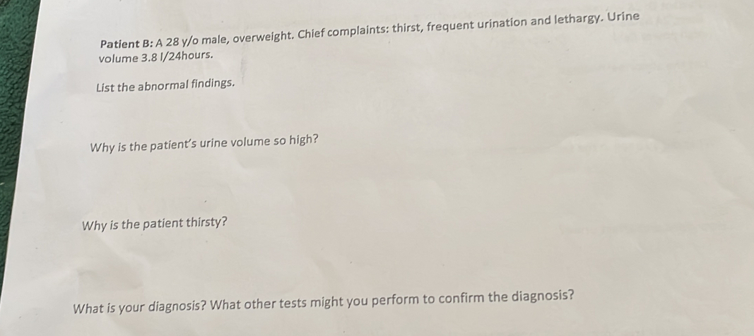 Patient B: A 28 y/o male, overweight. Chief complaints: thirst, frequent urination and lethargy. Urine 
volume 3.8 l/24hours. 
List the abnormal findings. 
Why is the patient's urine volume so high? 
Why is the patient thirsty? 
What is your diagnosis? What other tests might you perform to confirm the diagnosis?