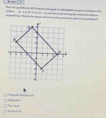 Lsten
Prove the quadrilsteral ARC D shown in the graph is a RREANGLR saing the coondinates of its
vertioes A(-1,5), B(-4,2), C(1,-3) and D(4,0) and showing that consecutive sides are
perpendicular. What do the slopes need to be to show consecative sides are perpeniiculae?
Opposite Reciprocals
Opposites
The Same
Reciprocals