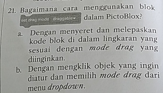 Bagaimana cara menggunakan blok
set drag mode , draggable dalam PictoBlox?
a. Dengan menyeret dan melepaskan
kode blok di dalam lingkaran yang
sesuai dengan mode drag yang
diinginkan.
b. Dengan mengklik objek yang ingin
diatur dan memilih mode drag dari
menu dropdown.