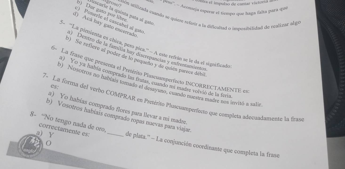 contra el impulso de cantar victoria a
lgroso?
uno. peso'. - Aconseja esperar el tiempo que haga falta para que
b) Dar gato por libre
Suscarle la quinta pata al gato
usión utilizada cuando se quiere referir a la dificultad o imposibilidad de realizar algo
c) Ponerle el cascabel al gato
d) Acá hay gato encerrado
5- “La pimienta es chica, pero pica.” — A este refrán se le da el significado
a) Dentro de la familia hay discrepancias y enfrentamientos
b) Se refiere al poder de lo pequeño y de quién parece débi
6- La frase que presenta el Pretérito Pluscuamperfecto INCORRECTAMENTE es
a) Yo ya había comprado las frutas, cuando mi madre volvió de la feria
b) Nosotros no habíais tomado el desayuno, cuando nuestra madre nos invitó a salin
es:
7- La forma del verbo COMPRAR en Pretérito Pluscuamperfecto que completa adecuadamente la frasó
a) Yo habías comprado flores para llevar a mi madre
_
b) Vosotros habíais comprado ropas nuevas para viajar
8- ‘No tengo nada de oro,
correctamente es:
a Y
0
de plata.” - La conjunción coordinante que completa la frase