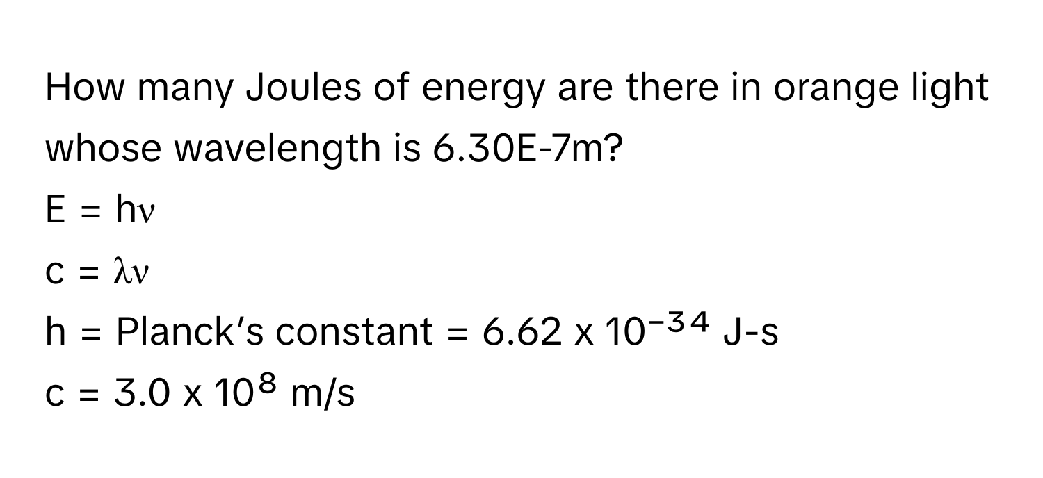 How many Joules of energy are there in orange light whose wavelength is 6.30E-7m? 
E = hν 
c = λν 
h = Planck’s constant = 6.62 x 10⁻³⁴ J-s 
c = 3.0 x 10⁸ m/s