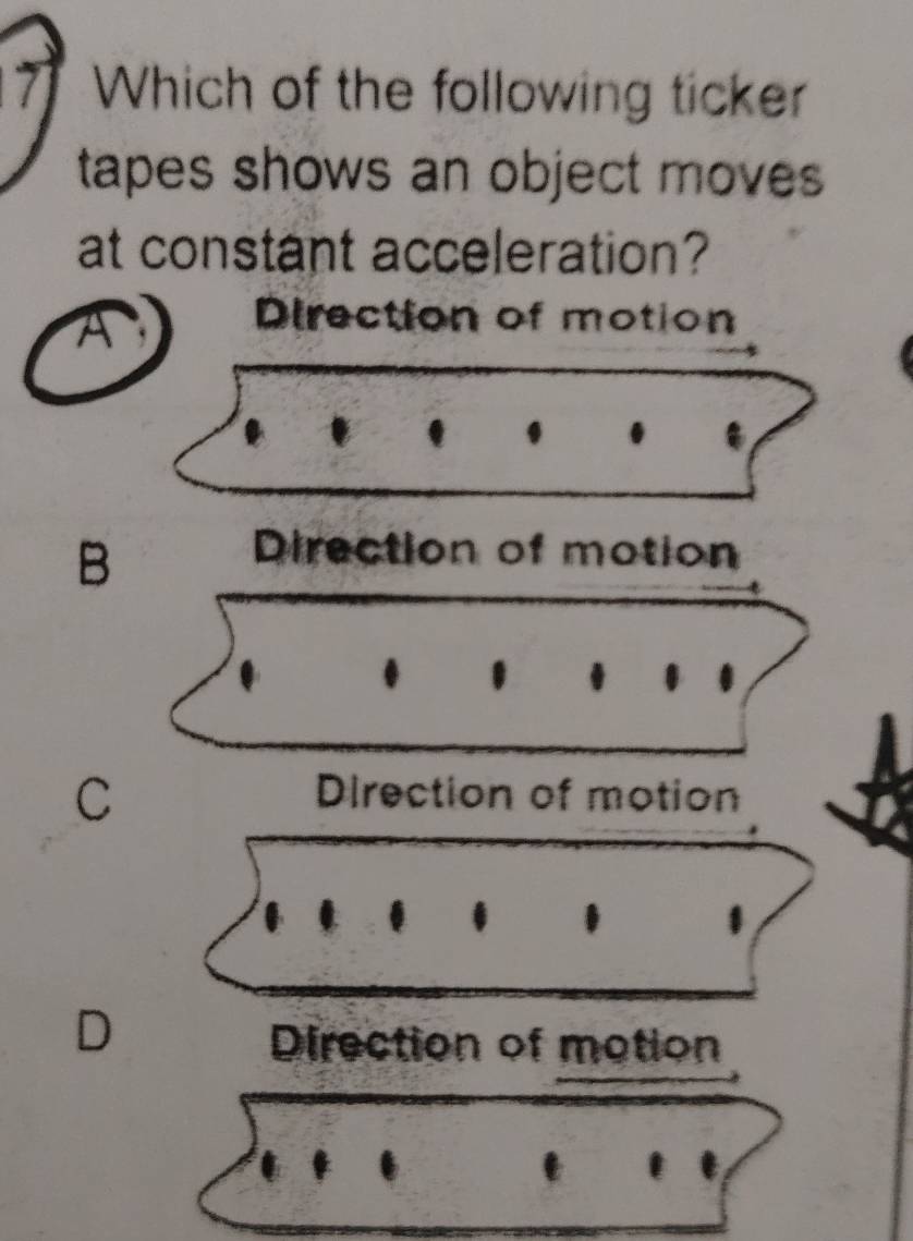 Which of the following ticker
tapes shows an object moves
at constant acceleration?
A Direction of motion
B
Direction of motion
C
Direction of motion
.
D
Direction of motion