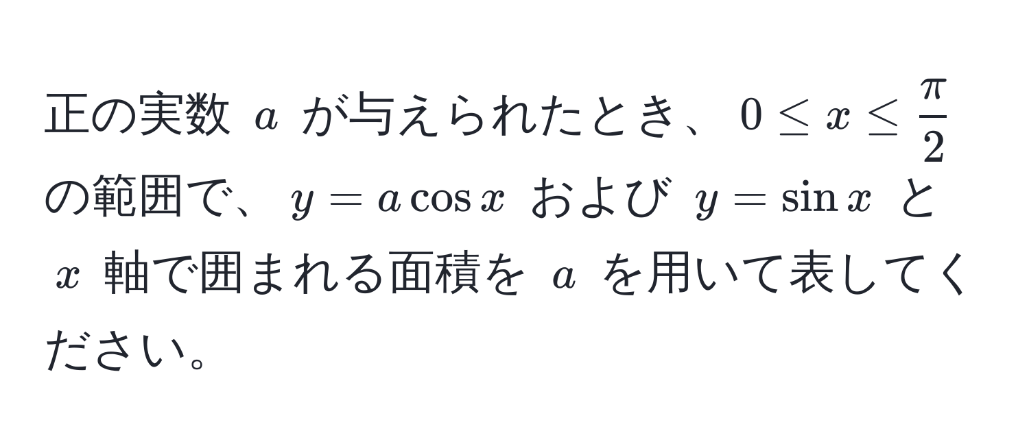 正の実数 $a$ が与えられたとき、$0 ≤ x ≤  π/2 $ の範囲で、$y = a cos x$ および $y = sin x$ と $x$ 軸で囲まれる面積を $a$ を用いて表してください。