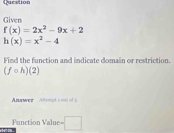 Question 
Given
f(x)=2x^2-9x+2
h(x)=x^2-4
Find the function and indicate domain or restriction.
(fcirc h)(2)
Answer Attempt 1 out of 5 
Function Value =□
9d10b