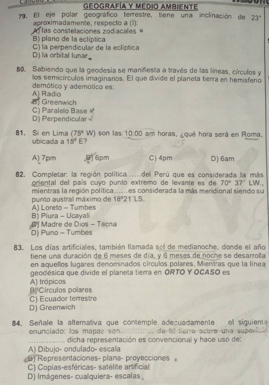 GEOGRAFÍA Y MEDIO AMBIENTE
79. El eje polar geográfico terrestre, tiene una inclinación de 23°
aproximadamente, respecto a (I):
A) las constelaciones zodiacales
B) plano de la eclíptica
C) la perpendicular de la eclíptica
D) la orbital lunar
80. Sabiendo que la geodesia se manifiesta a través de las líneas, círculos y
los semicírculos imaginarios. El que divide el planeta tierra en hemisferio
demótico y ademótico es:
A) Radio
B) Greenwich
C) Paralelo Base
D) Perpendicular
81. Si en Lima (75°W) son las 10:00 am horas, ¿qué hora será en Roma,
ubicada a 15°E ?
A) 7pm 6pm C) 4pm D) 6am
82. Completar: la región política......del Perú que es considerada la más
oriental del país cuyo punto extremo de levante es de 70°37' LW.,
mientras la región política......es considerada la más meridional siendo su
punto austral máximo de 18°2 IS
A) Loreto - Tumbes
B) Piura - Ucayali
C) Madre de Dios - Tacna
D) Puno - Tumbes
83. Los días artificiales, también llamada so! de medianoche, donde el año
tiene una duración de 6 meses de día, y 6 meses de noche se desarrolla
en aquellos lugares denominados círculos polares. Mientras que la línea
geodésica que divide el planeta tierra en ORTO Y OCASO es
A) trópicos
B. Círculos polares
C) Ecuador terrestre
D) Greenwich
84. Señale la alternativa que contemple adecuadamente el siguiente
enunciado: los mapas son._ a de la tierra sobre una superfcle 
_dicha representación es convencional y hace uso de:
A) Dibujo- ondulado- escala
B) Representaciones- plana- proyecciones
C) Copias-esféricas- satélite artificial
D) Imágenes- cualquiera- escalas ,