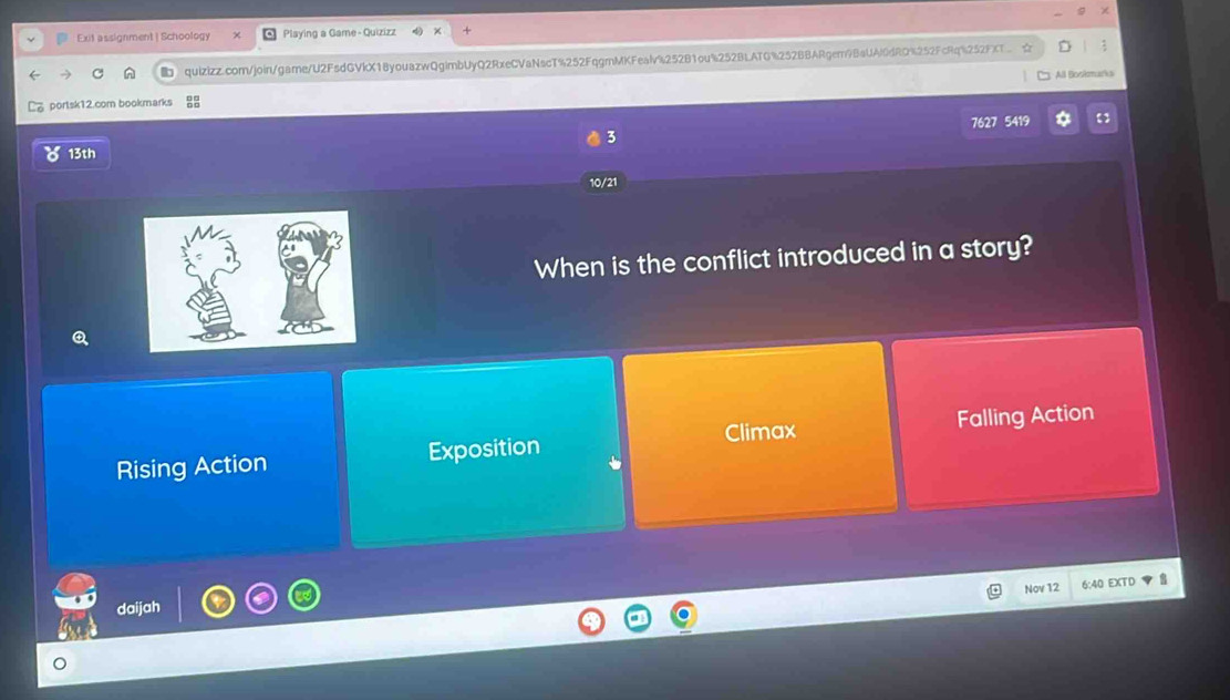 Exit assignment|Schoology Playing a Game - Quizizz
quizizz.com/join/game/U2FsdGVkX18youazwQgimbUyQ2RxeCVaNscT%252FqgmMKFealv%252B1ou%252BLATG%252BBARgem9BaUAldRQ%252FcRq%252FXT ☆
3: All Boskmarks
portsk12.com bookmarks
13th 7627 5419
3
10/21
When is the conflict introduced in a story?
Climax
Rising Action Exposition Falling Action
Nov 12 6:40 EXTD
daijah