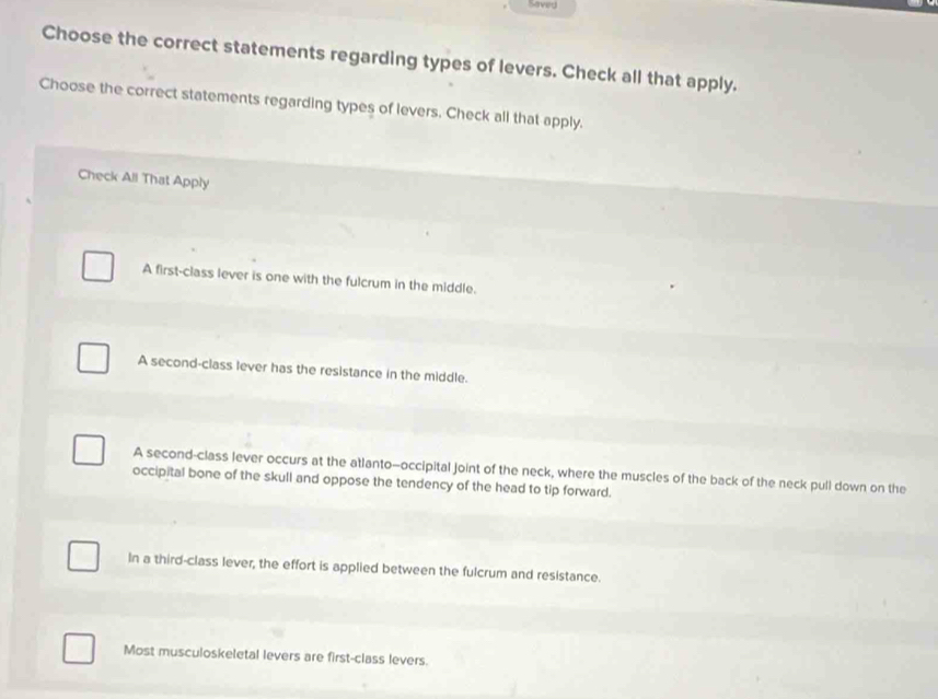 Saved
Choose the correct statements regarding types of levers. Check all that apply.
Choose the correct statements regarding types of levers. Check all that apply.
Check All That Apply
A first-class lever is one with the fulcrum in the middle.
A second-class lever has the resistance in the middle.
A second-class lever occurs at the atlanto—occipital joint of the neck, where the muscles of the back of the neck pull down on the
occipital bone of the skull and oppose the tendency of the head to tip forward.
In a third-class lever, the effort is applied between the fulcrum and resistance.
Most musculoskeletal levers are first-class levers.