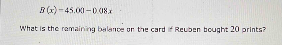 B(x)=45.00-0.08x
What is the remaining balance on the card if Reuben bought 20 prints?