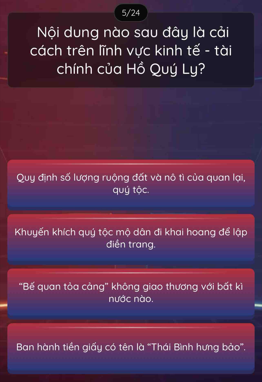 5/24
Nội dung nào sau đây là cải
cách trên lĩnh vực kinh tế - tài
chính của Hồ Quý Ly?
Quy định số lượng ruộng đất và nô tì của quan lại,
quý tộc.
Khuyến khích quý tộc mộ dân đi khai hoang để lập
điền trang.
“Bế quan tỏa cảng” không giao thương với bất kì
nước nào.
Ban hành tiền giấy có tên là “Thái Bình hưng bảo”.