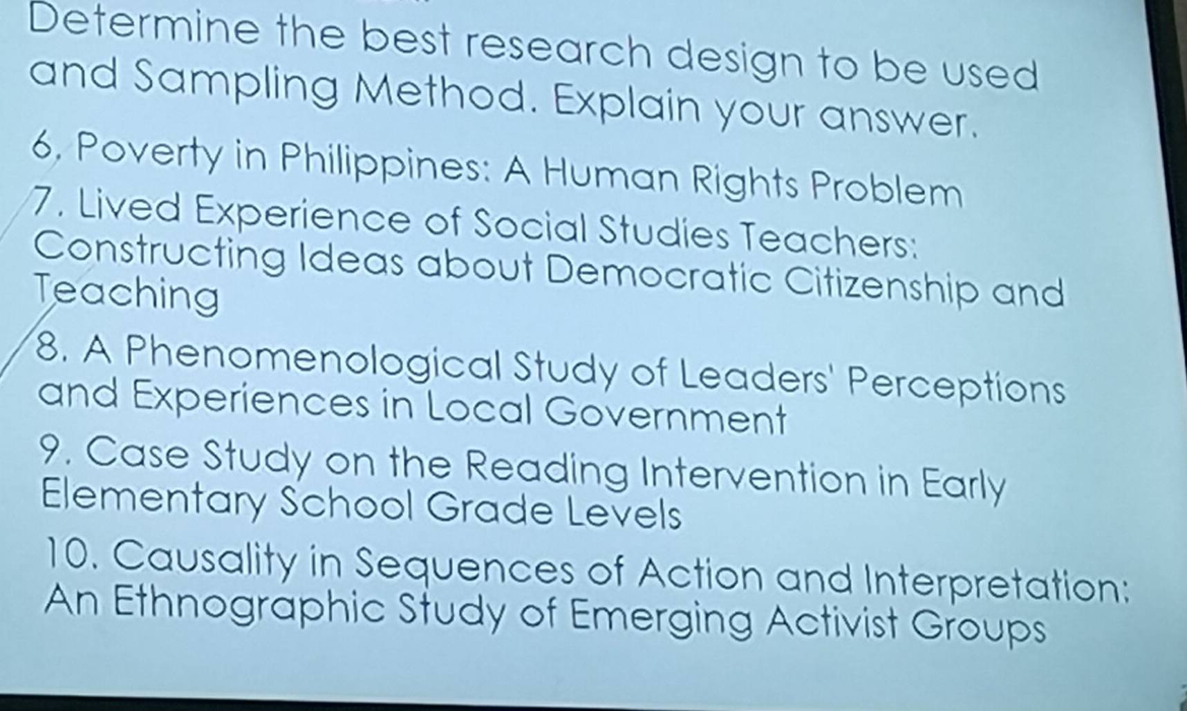 Determine the best research design to be used 
and Sampling Method. Explain your answer. 
6, Poverty in Philippines: A Human Rights Problem 
7. Lived Experience of Social Studies Teachers: 
Constructing Ideas about Democratic Citizenship and 
Teaching 
8. A Phenomenological Study of Leaders' Perceptions 
and Experiences in Local Government 
9. Case Study on the Reading Intervention in Early 
Elementary School Grade Levels 
10. Causality in Sequences of Action and Interpretation: 
An Ethnographic Study of Emerging Activist Groups