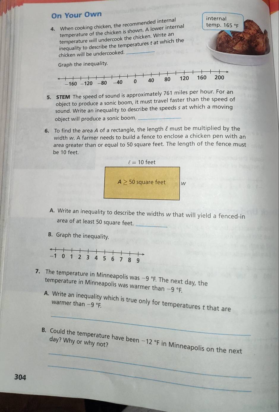 On Your Own 
4. When cooking chicken, the recommended internal internal 
temperature of the chicken is shown. A lower internal temp. 165°F
temperature will undercook the chicken. Write an 
_ 
inequality to describe the temperatures t at which the 
chicken will be undercooked. 
Graph the inequality. 
5. STEM The speed of sound is approximately 761 miles per hour. For an 
object to produce a sonic boom, it must travel faster than the speed of 
sound. Write an inequality to describe the speeds s at which a moving 
object will produce a sonic boom._ 
6. To find the area A of a rectangle, the length ℓ must be multiplied by the 
width w. A farmer needs to build a fence to enclose a chicken pen with an 
area greater than or equal to 50 square feet. The length of the fence must 
be 10 feet.
ell =10f eet
A≥ 50 square feet w
A. Write an inequality to describe the widths w that will yield a fenced-in 
area of at least 50 square feet. 
_ 
B. Graph the inequality. 
7. The temperature in Minneapolis was -9°F. The next day, the 
temperature in Minneapolis was warmer than -9°F. 
A. Write an inequality which is true only for temperatures t that are 
warmer than -9°F. 
_ 
B. Could the temperature have been -12°F in Minneapolis on the next
day? Why or why not?
304
_ 
_