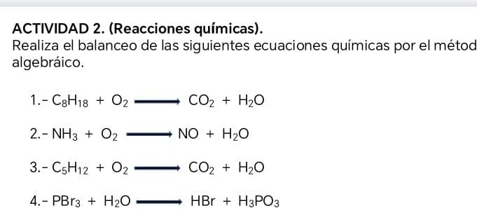 ACTIVIDAD 2. (Reacciones químicas). 
Realiza el balanceo de las siguientes ecuaciones químicas por el métod 
algebráico. 
1. -C_8H_18+O_2to CO_2+H_2O
2. -NH_3+O_2to NO+H_2O
3. -C_5H_12+O_2to CO_2+H_2O
4. -PBr_3+H_2Oto HBr+H_3PO_3