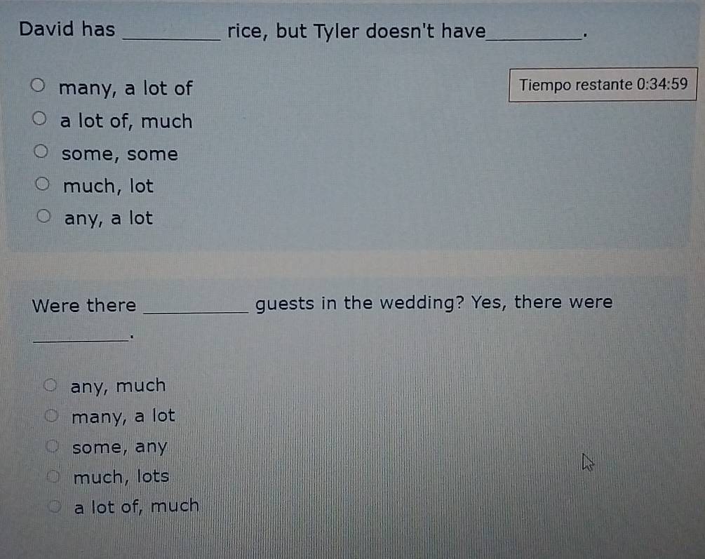 David has _rice, but Tyler doesn't have_ .
many, a lot of Tiempo restante 0:34:59
a lot of, much
some, some
much, lot
any, a lot
Were there _guests in the wedding? Yes, there were
_'
any, much
many, a lot
some, any
much, lots
a lot of, much