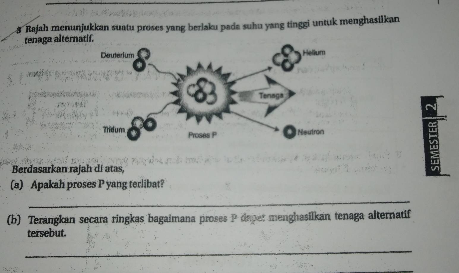 Rajah menunjukkan suatu proses yang berlaku pada suhu yang tinggi untuk menghasilkan 
tenaga alterna 
Berdasarkan rajah dí atas, 
(a) Apakah proses P yang terlibat? 
_ 
(b) Terangkan secara ringkas bagaimana proses P dapat menghasilkan tenaga alternatif 
tersebut. 
_