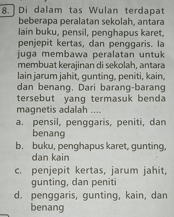 Di dalam tas Wulan terdapat
beberapa peralatan sekolah, antara
lain buku, pensil, penghapus karet,
penjepit kertas, dan penggaris. Ia
juga membawa peralatan untuk
membuat kerajinan di sekolah, antara
lain jarum jahit, gunting, peniti, kain,
dan benang. Dari barang-barang
tersebut yang termasuk benda 
magnetis adalah ....
a. pensil, penggaris, peniti, dan
benang
b. buku, penghapus karet, gunting,
dan kain
c. penjepit kertas, jarum jahit,
gunting, dan peniti
d. penggaris, gunting, kain, dan
benang