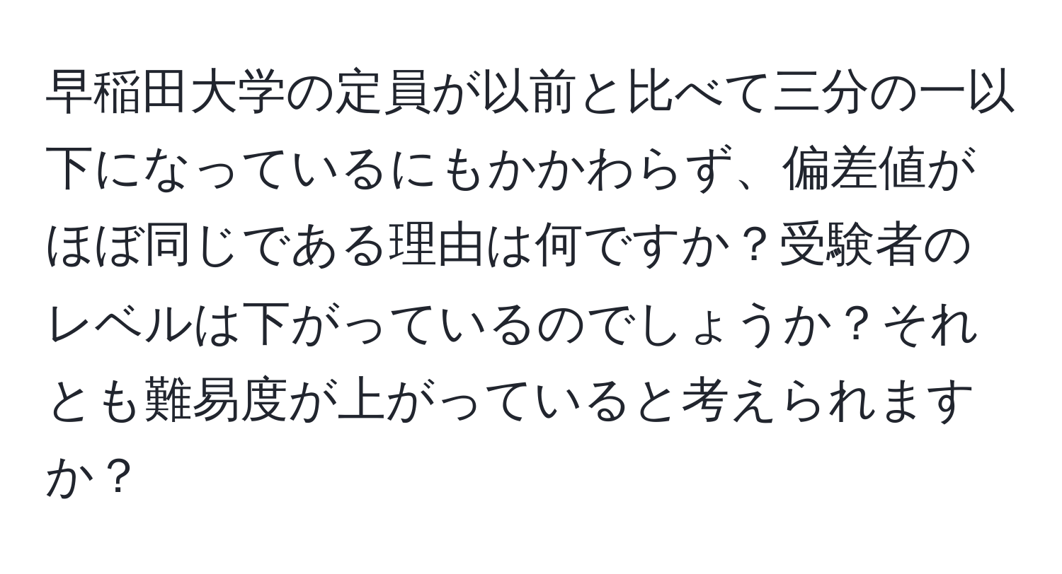 早稲田大学の定員が以前と比べて三分の一以下になっているにもかかわらず、偏差値がほぼ同じである理由は何ですか？受験者のレベルは下がっているのでしょうか？それとも難易度が上がっていると考えられますか？