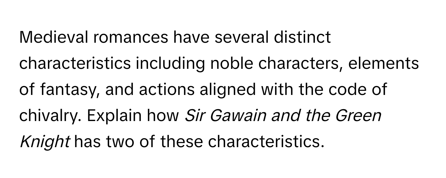 Medieval romances have several distinct characteristics including noble characters, elements of fantasy, and actions aligned with the code of chivalry. Explain how *Sir Gawain and the Green Knight* has two of these characteristics.