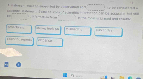 A statement must be supported by observation and to be considered a
scientific statement. Some sources of scientific information can be accurate, but still
be . Information from is the most unbiased and reliable.
advertisers strong feelings misleading subjective
scientific reports evidence
Search