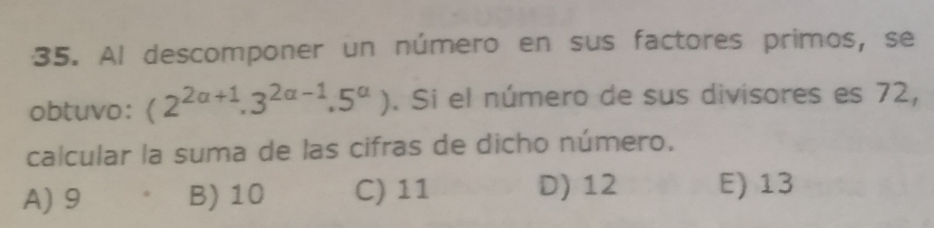 Al descomponer un número en sus factores primos, se
obtuvo: (2^(2alpha +1).3^(2alpha -1).5^(alpha)). Si el número de sus divisores es 72,
calcular la suma de las cifras de dicho número.
D) 12
A) 9 B) 10 C) 11 E) 13