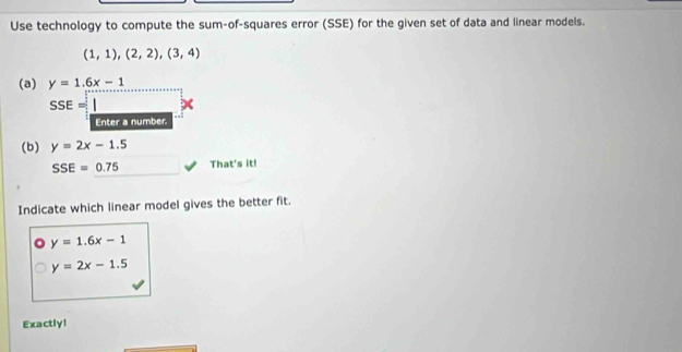 Use technology to compute the sum-of-squares error (SSE) for the given set of data and linear models.
(1,1),(2,2),(3,4)
(a) y=1.6x-1
SSE=1
Enter a number. 
(b) y=2x-1.5
SSE=0.75 That's it! 
Indicate which linear model gives the better fit.
y=1.6x-1
y=2x-1.5
Exactly!