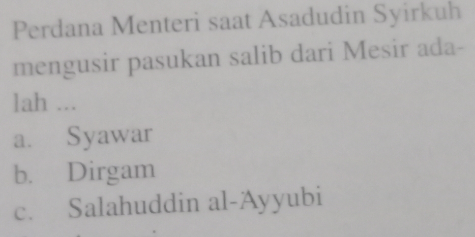 Perdana Menteri saat Asadudin Syirkuh
mengusir pasukan salib dari Mesir ada-
lah ...
a. Syawar
b. Dirgam
c. Salahuddin al-Ayyubi