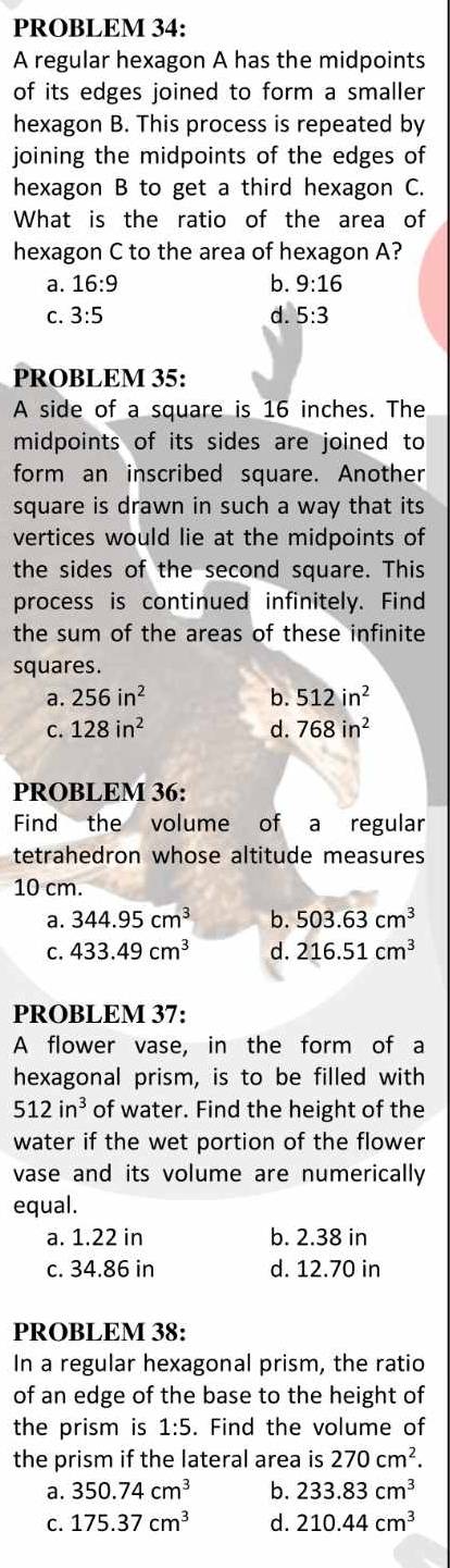 PROBLEM 34:
A regular hexagon A has the midpoints
of its edges joined to form a smaller 
hexagon B. This process is repeated by
joining the midpoints of the edges of
hexagon B to get a third hexagon C.
What is the ratio of the area of
hexagon C to the area of hexagon A?
a. 16:9 b. 9:16
C. 3:5 d. 5:3
PROBLEM 35:
A side of a square is 16 inches. The
midpoints of its sides are joined to
form an inscribed square. Another
square is drawn in such a way that its
vertices would lie at the midpoints of
the sides of the second square. This
process is continued infinitely. Find
the sum of the areas of these infinite
squares.
a. 256in^2 b. 512in^2
c. 128in^2 d. 768in^2
PROBLEM 36:
Find the volume of a regular
tetrahedron whose altitude measures
10 cm.
a. 344.95cm^3 b. 503.63cm^3
C. 433.49cm^3 d. 216.51cm^3
PROBLEM 37:
A flower vase, in the form of a
hexagonal prism, is to be filled with
512in^3 of water. Find the height of the
water if the wet portion of the flower
vase and its volume are numerically
equal.
a. 1.22 in b. 2.38 in
c. 34.86 in d. 12.70 in
PROBLEM 38:
In a regular hexagonal prism, the ratio
of an edge of the base to the height of
the prism is 1:5. Find the volume of
the prism if the lateral area is 270cm^2.
a. 350.74cm^3 b. 233.83cm^3
C. 175.37cm^3 d. 210.44cm^3