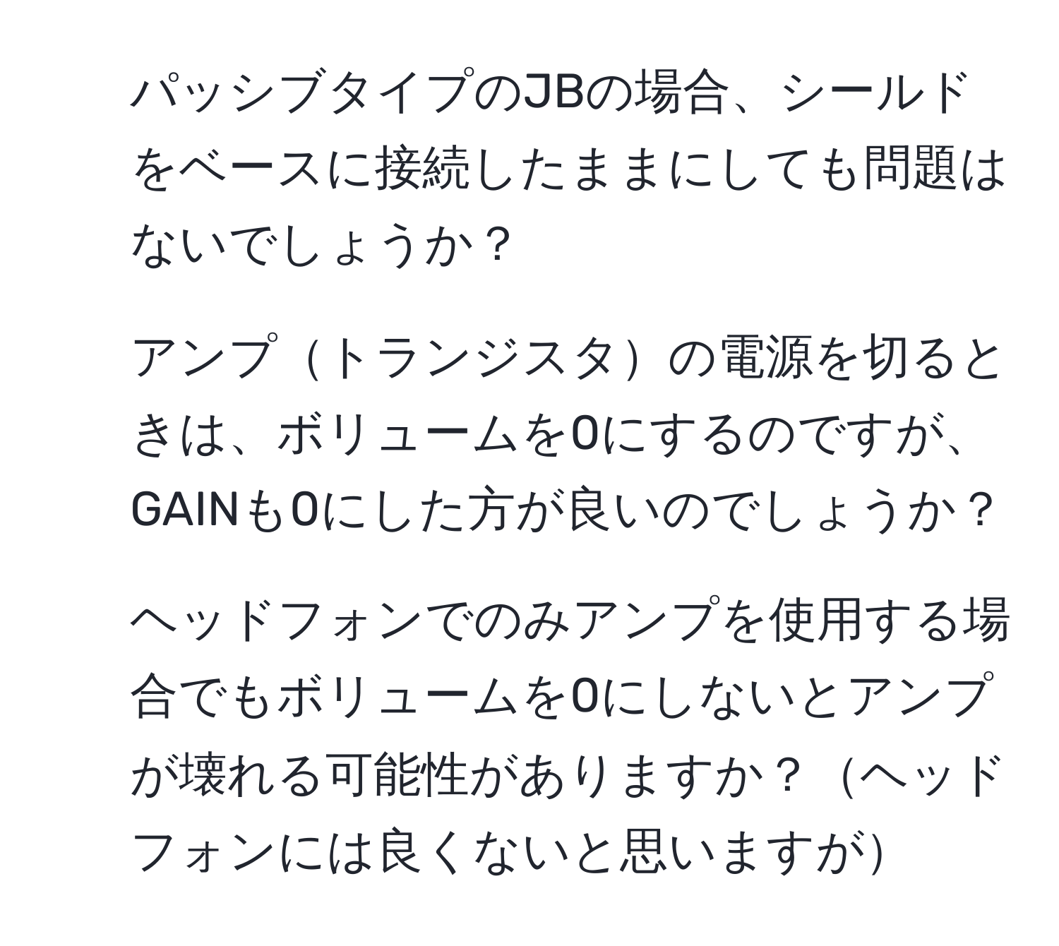 パッシブタイプのJBの場合、シールドをベースに接続したままにしても問題はないでしょうか？  
2. アンプトランジスタの電源を切るときは、ボリュームを0にするのですが、GAINも0にした方が良いのでしょうか？  
3. ヘッドフォンでのみアンプを使用する場合でもボリュームを0にしないとアンプが壊れる可能性がありますか？ヘッドフォンには良くないと思いますが