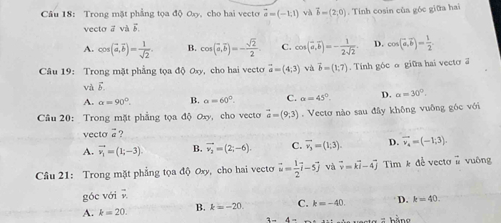 Trong mặt phẳng tọa độ Oxy, cho hai vecto vector a=(-1;1) và vector b=(2;0). Tính cosin của góc giữa hai
vecto ā và vector b.
A. cos (vector a,vector b)= 1/sqrt(2) . B. cos (vector a,vector b)=- sqrt(2)/2 . C. cos (vector a,vector b)=- 1/2sqrt(2) . D. cos (vector a,vector b)= 1/2 .
Câu 19: Trong mặt phẳng tọa độ Oxy, cho hai vectơ vector a=(4;3) và vector b=(1;7). Tính góc α giữa hai vecto a
và vector b.
A. alpha =90°. B. alpha =60°. C. alpha =45°. D. alpha =30°.
Câu 20: Trong mặt phẳng tọa độ Oxy, cho vectơ vector a=(9;3). Vectơ nào sau đây không vuông góc với
vecto vector a ?
A. vector v_1=(1;-3). B. vector v_2=(2;-6). C. vector v_3=(1;3). D. vector v_4=(-1;3).
Câu 21: Trong mặt phẳng tọa độ Oxy, cho hai vecto vector u= 1/2 vector i-5vector j và vector v=vector ki-4vector j Tìm k để vectơ # vuông
góc với vector v.
A. k=20. B. k=-20. C. k=-40. D. k=40.
3-4- vesta 5 bằng