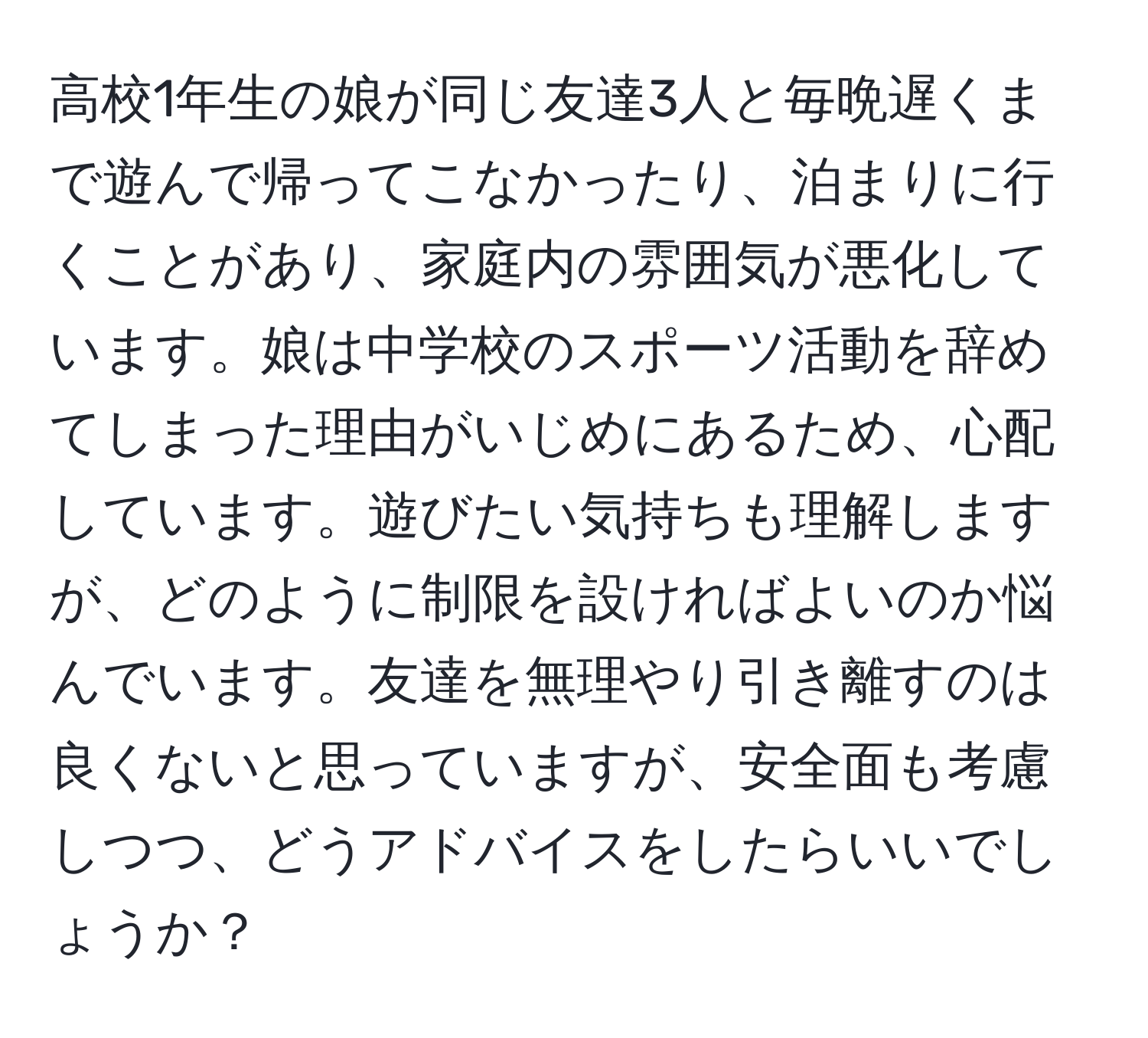 高校1年生の娘が同じ友達3人と毎晩遅くまで遊んで帰ってこなかったり、泊まりに行くことがあり、家庭内の雰囲気が悪化しています。娘は中学校のスポーツ活動を辞めてしまった理由がいじめにあるため、心配しています。遊びたい気持ちも理解しますが、どのように制限を設ければよいのか悩んでいます。友達を無理やり引き離すのは良くないと思っていますが、安全面も考慮しつつ、どうアドバイスをしたらいいでしょうか？