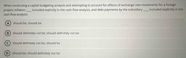 When conducting a capital budgeting analysis and attempting to account for effects of exchange rate movements for a foreign
project, inflation_ included explicitly in the cash flow analysis, and debt payments by the subsidiary_ included explicitly in the
cash flow analysis.
A should be; should be
B ) should definitely not be; should definitely not be
C should definitely not be; should be
Dshould be; should definitely not be