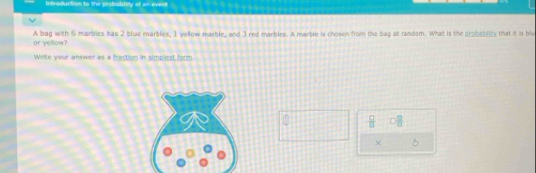 Infesduction to the probablity of ws event 
A bag with 6 marbles has 2 blue marbles, 1 yellow marble, and 3 red marbles. A marble is chosen from the bag at random. What is the probablly that it is blu 
or yellow? 
Write your answer as a fraction in simplest form.
 □ /□   0 □ /□  
× 5