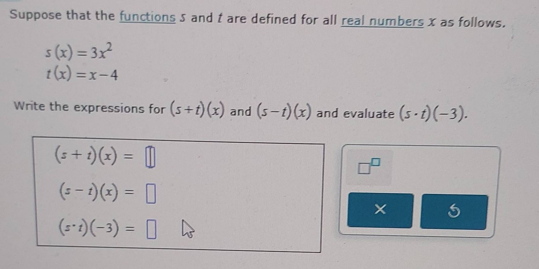 Suppose that the functions 5 and t are defined for all real numbers x as follows.
s(x)=3x^2
t(x)=x-4
Write the expressions for (s+t)(x) and (s-t)(x) and evaluate (s· t)(-3).
(s+t)(x)=□
□^(□)
(s-t)(x)=□
X
(s· t)(-3)=□