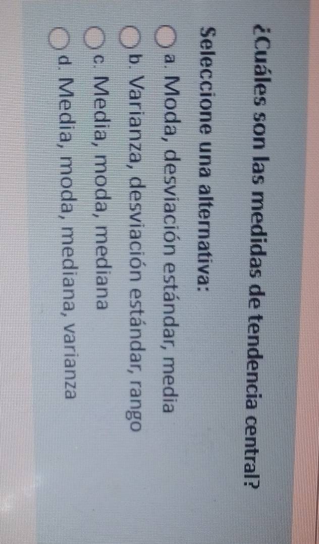 ¿Cuáles son las medidas de tendencia central?
Seleccione una alternativa:
a. Moda, desviación estándar, media
b. Varianza, desviación estándar, rango
c. Media, moda, mediana
d. Media, moda, mediana, varianza