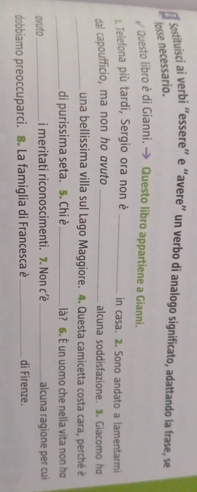 Sostituisci ai verbi “essere” e “avere” un verbo di analogo significato, adattando la frase, se 
fosse necessario. 
Questo libro è di Gianni. → Questo libro appartiene a Gianní. 
. Telefona più tardi, Sergio ora non è _in casa. 2. Sono andato a lamentarmi 
dal capoufficio, ma non ho avuto _alcuna soddisfazione. 3. Giacomo h 
_una bellissima villa sul Lago Maggiore. 4. Questa camicetta costa cara, perché è 
_di purissima seta. 5. Chi è _là? 6. È un uomo che nella vita non ha 
avuto_ i meritati riconoscimenti. 7 Non cê_ alcuna ragione per cui 
dobbiamo preoccuparci. 8. La famiglia di Francesca è _di Firenze.