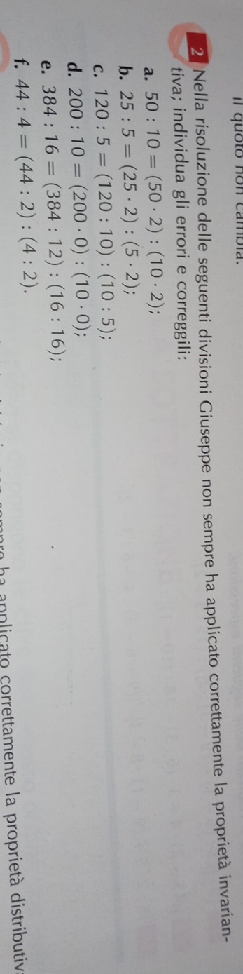 Il quoto non cambía. 
2. Nella risoluzione delle seguenti divisioni Giuseppe non sempre ha applicato correttamente la proprietà invarian- 
tiva; individua gli errori e correggili: 
a. 50:10=(50· 2):(10· 2)
b. 25:5=(25· 2):(5· 2); 
C. 120:5=(120:10):(10:5)
d. 200:10=(200· 0):(10· 0)
e. 384:16=(384:12):(16:16); 
f. 44:4=(44:2):(4:2). 
L anplicato correttamente la proprietà distributiv