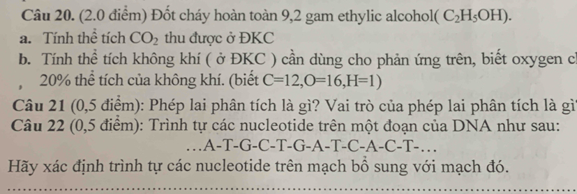 Đốt cháy hoàn toàn 9,2 gam ethylic alcoholt (C_2H_5OH). 
a. Tính thể tích CO_2 thu được ở ĐKC 
b. Tính thể tích không khí ( ở ĐKC ) cần dùng cho phản ứng trên, biết oxygen c
20% thể tích của không khí. (biết C=12, O=16, H=1)
Câu 21 (0,5 điểm): Phép lai phân tích là gì? Vai trò của phép lai phân tích là gì 
Câu 22 (0,5 điểm): Trình tự các nucleotide trên một đoạn của DNA như sau: 
…A-T-G-C-T-G-A-T-C-A-C-T-… 
Hãy xác định trình tự các nucleotide trên mạch bổ sung với mạch đó.