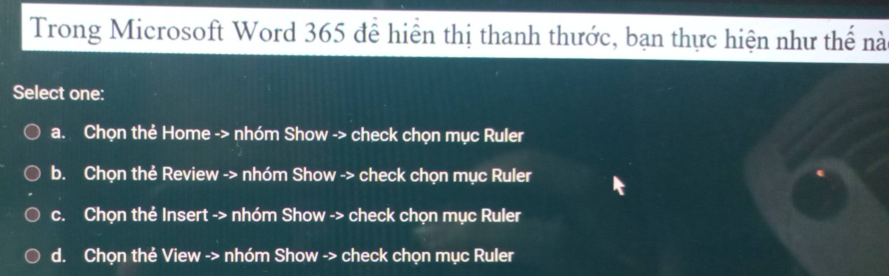 Trong Microsoft Word 365 để hiển thị thanh thước, bạn thực hiện như thế nà
Select one:
a. Chọn thẻ Home -> nhóm Show -> check chọn mục Ruler
b. Chọn thẻ Review -> nhóm Show -> check chọn mục Ruler
c. Chọn thẻ Insert -> nhóm Show -> check chọn mục Ruler
d. Chọn thẻ View -> nhóm Show -> check chọn mục Ruler